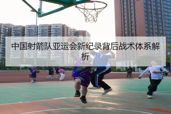 中国射箭队亚运会新纪录背后战术体系解析